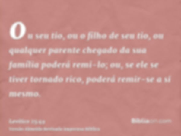 ou seu tio, ou o filho de seu tio, ou qualquer parente chegado da sua família poderá remi-lo; ou, se ele se tiver tornado rico, poderá remir-se a si mesmo.