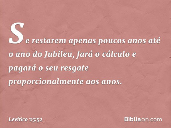 Se restarem apenas poucos anos até o ano do Jubileu, fará o cálculo e pagará o seu resgate proporcionalmente aos anos. -- Levítico 25:52