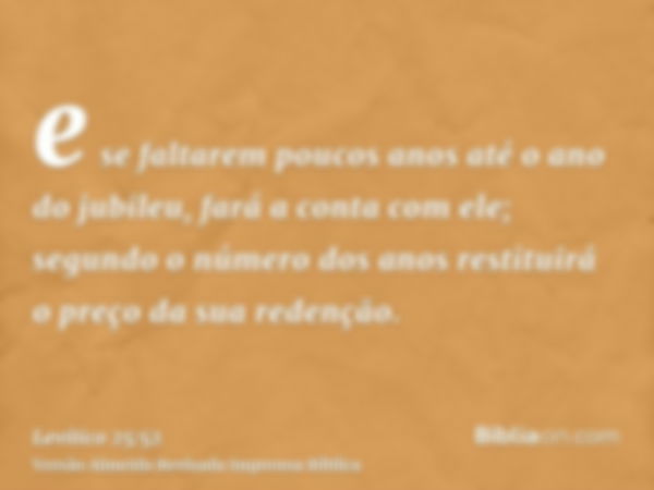 e se faltarem poucos anos até o ano do jubileu, fará a conta com ele; segundo o número dos anos restituirá o preço da sua redenção.