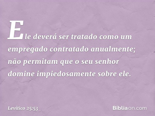 Ele deverá ser tratado como um empregado contra­tado anualmente; não permitam que o seu se­nhor domine impiedosamente sobre ele. -- Levítico 25:53