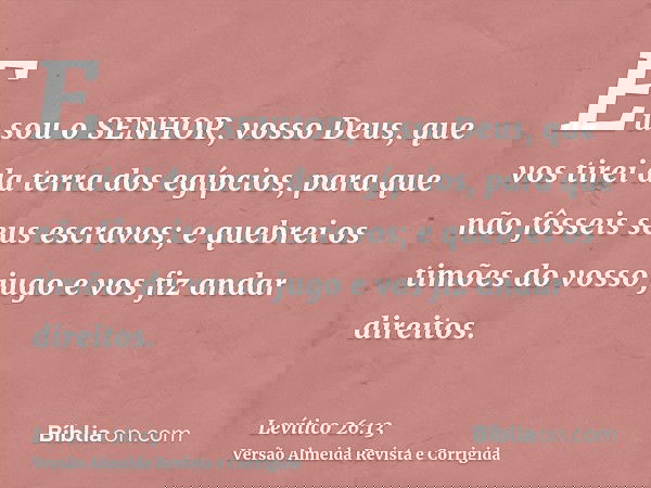 Eu sou o SENHOR, vosso Deus, que vos tirei da terra dos egípcios, para que não fôsseis seus escravos; e quebrei os timões do vosso jugo e vos fiz andar direitos