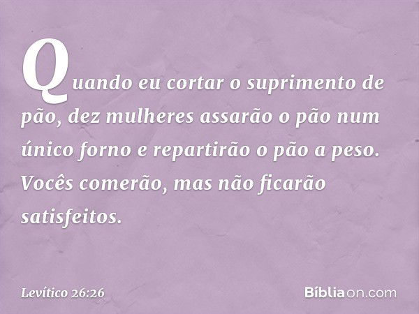 Quando eu cortar o suprimento de pão, dez mulheres assa­rão o pão num único forno e repartirão o pão a peso. Vocês comerão, mas não ficarão satisfei­tos. -- Lev