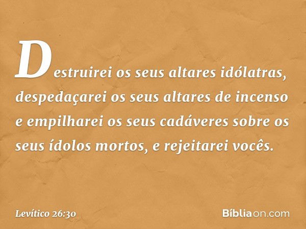 Destruirei os seus alta­res idólatras, despedaçarei os seus altares de incenso e empilharei os seus cadáveres sobre os seus ídolos mortos, e rejeitarei vocês. -