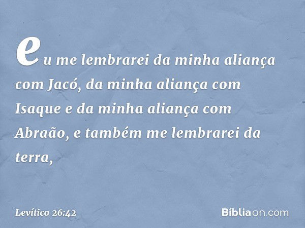 eu me lembrarei da minha aliança com Jacó, da minha aliança com Isaque e da minha aliança com Abraão, e também me lembrarei da terra, -- Levítico 26:42