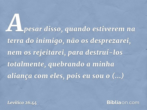 Apesar disso, quando estiverem na terra do inimigo, não os desprezarei, nem os rejeitarei, para destruí-los totalmente, quebrando a minha aliança com eles, pois