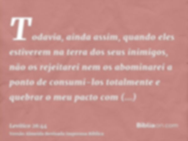 Todavia, ainda assim, quando eles estiverem na terra dos seus inimigos, não os rejeitarei nem os abominarei a ponto de consumi-los totalmente e quebrar o meu pa