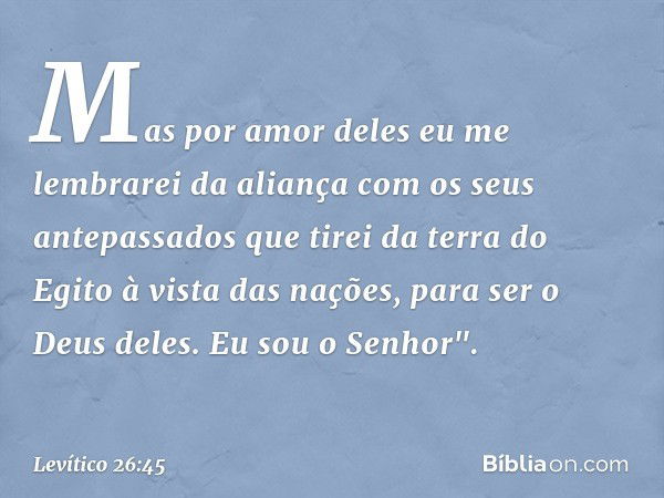 Mas por amor deles eu me lembrarei da aliança com os seus antepassados que tirei da terra do Egito à vista das nações, para ser o Deus deles. Eu sou o Senhor". 