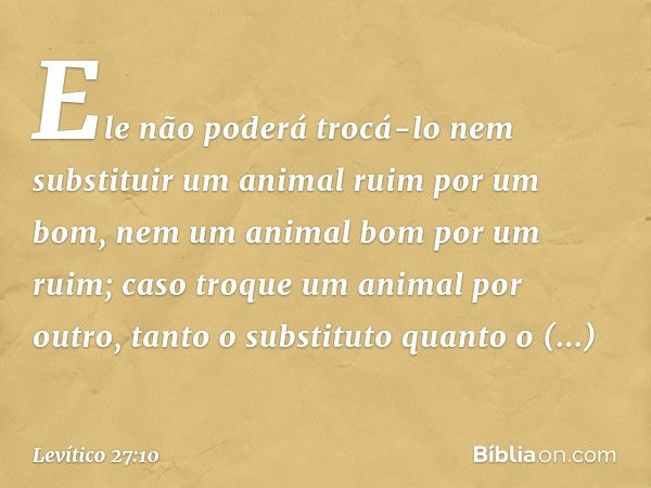 Ele não poderá trocá-lo nem substituir um animal ruim por um bom, nem um animal bom por um ruim; caso troque um ani­mal por outro, tanto o substituto quanto o s