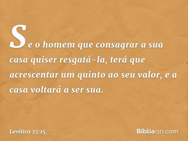 Se o homem que consa­grar a sua casa quiser resgatá-la, terá que acrescentar um quinto ao seu valor, e a casa voltará a ser sua. -- Levítico 27:15