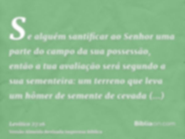 Se alguém santificar ao Senhor uma parte do campo da sua possessão, então a tua avaliação será segundo a sua sementeira: um terreno que leva um hômer de semente