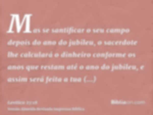 Mas se santificar o seu campo depois do ano do jubileu, o sacerdote lhe calculará o dinheiro conforme os anos que restam até o ano do jubileu, e assim será feit