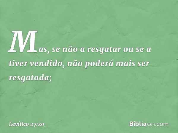 Mas, se não a resgatar­ ou se a tiver vendido, não poderá mais ser resgatada; -- Levítico 27:20