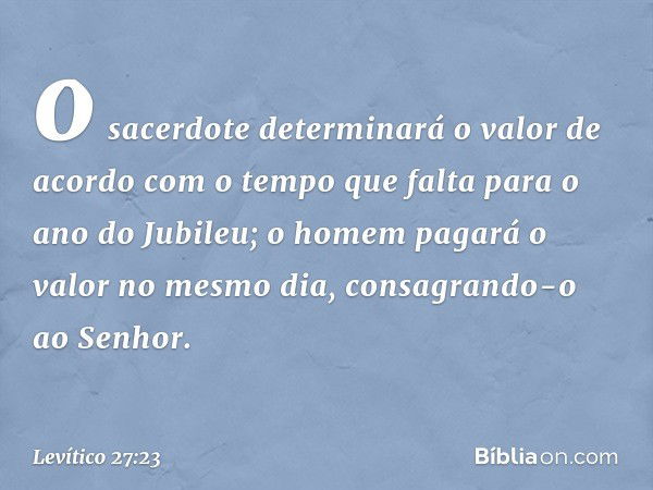 o sacerdote determinará o valor de acordo com o tempo que falta para o ano do Jubileu; o homem pagará o valor no mesmo dia, consagrando-o ao ­Senhor. -- Levític