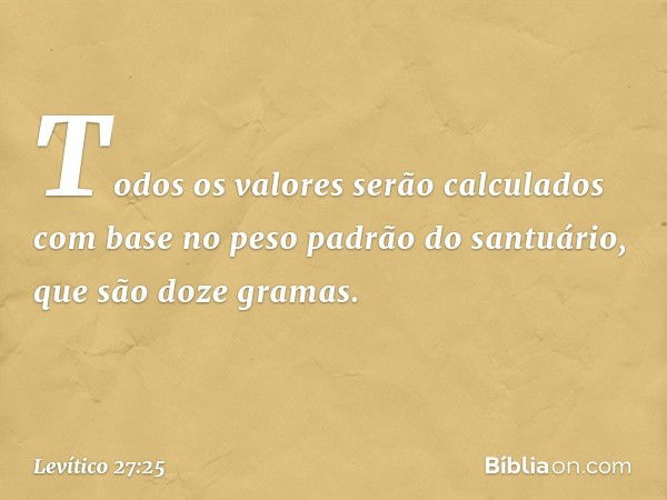 To­dos os valores serão calculados com base no peso padrão do santuário, que são doze gra­mas. -- Levítico 27:25