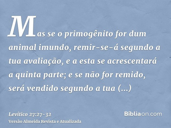 Mas se o primogênito for dum animal imundo, remir-se-á segundo a tua avaliação, e a esta se acrescentará a quinta parte; e se não for remido, será vendido segun