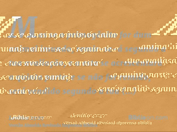 Mas se o primogênito for dum animal imundo, remir-se-á segundo a tua avaliação, e a esta se acrescentará a quinta parte; e se não for remido, será vendido segun
