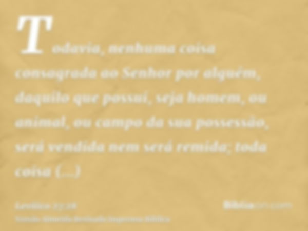 Todavia, nenhuma coisa consagrada ao Senhor por alguém, daquilo que possui, seja homem, ou animal, ou campo da sua possessão, será vendida nem será remida; toda