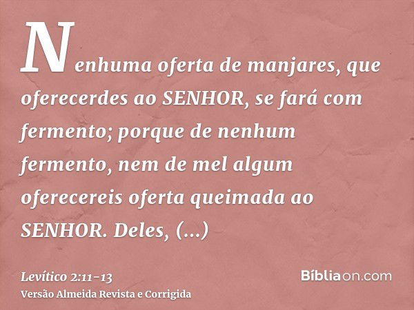 Nenhuma oferta de manjares, que oferecerdes ao SENHOR, se fará com fermento; porque de nenhum fermento, nem de mel algum oferecereis oferta queimada ao SENHOR.D