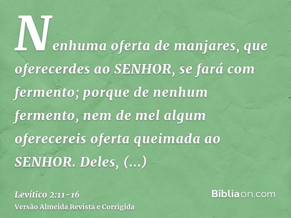 Nenhuma oferta de manjares, que oferecerdes ao SENHOR, se fará com fermento; porque de nenhum fermento, nem de mel algum oferecereis oferta queimada ao SENHOR.D