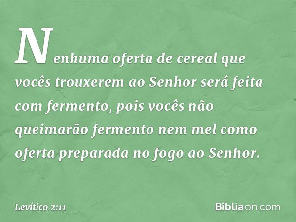 "Nenhuma oferta de cereal que vocês trouxerem ao Senhor será feita com fermento, pois vocês não queimarão fermento nem mel como oferta preparada no fogo ao Senh