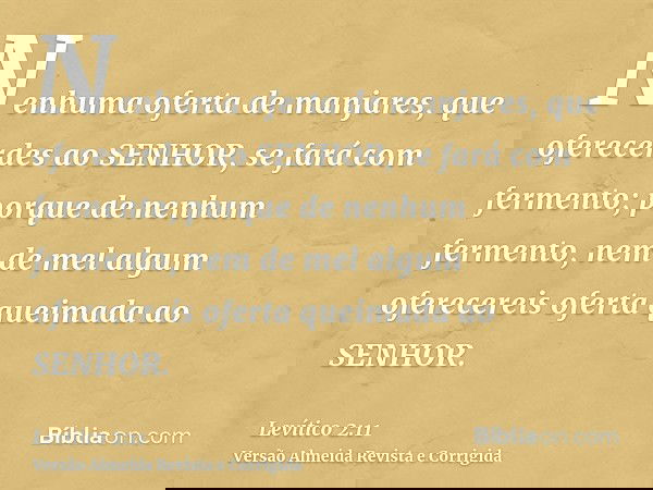 Nenhuma oferta de manjares, que oferecerdes ao SENHOR, se fará com fermento; porque de nenhum fermento, nem de mel algum oferecereis oferta queimada ao SENHOR.