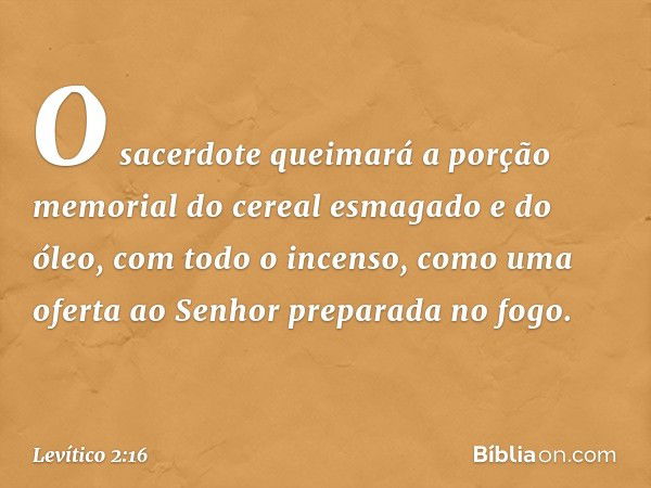 O sacerdote queimará a por­ção memorial do cereal esmagado e do óleo, com todo o incenso, como uma ofer­ta ao Senhor preparada no fogo. -- Levítico 2:16