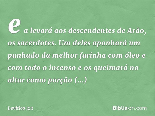 e a levará aos descendentes de Arão, os sacerdotes. Um deles apanhará um punhado da melhor farinha com óleo e com todo o incenso e os queimará no altar como por