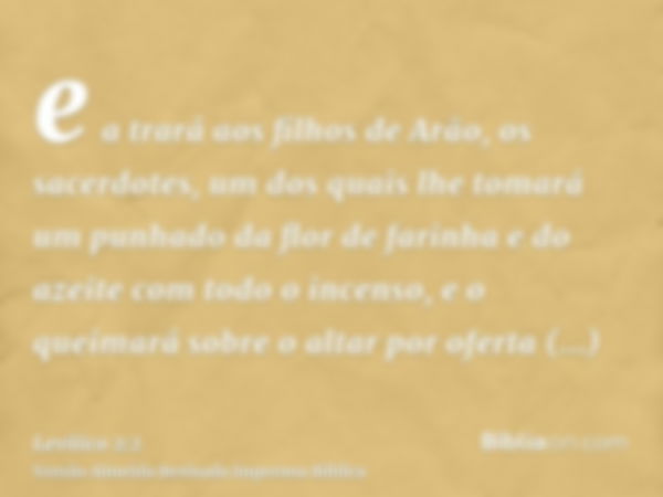 e a trará aos filhos de Arão, os sacerdotes, um dos quais lhe tomará um punhado da flor de farinha e do azeite com todo o incenso, e o queimará sobre o altar po