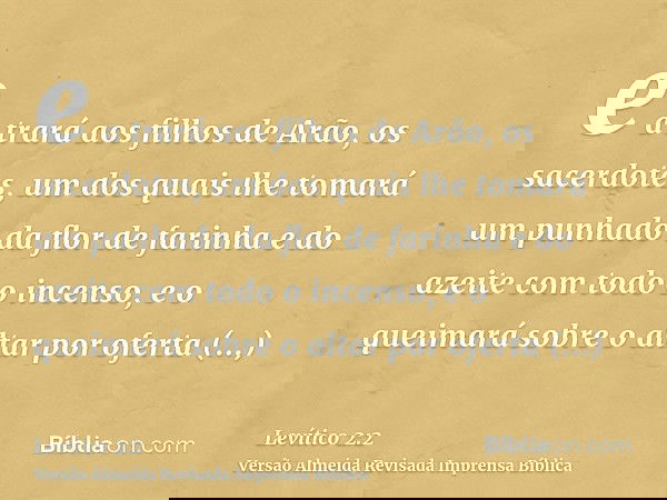 e a trará aos filhos de Arão, os sacerdotes, um dos quais lhe tomará um punhado da flor de farinha e do azeite com todo o incenso, e o queimará sobre o altar po