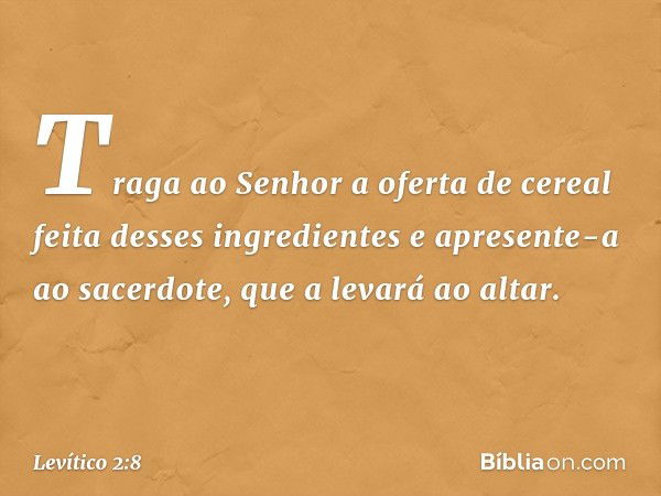 Traga ao Senhor a oferta de cereal feita desses ingredientes e apresente-a ao sacer­dote, que a levará ao altar. -- Levítico 2:8