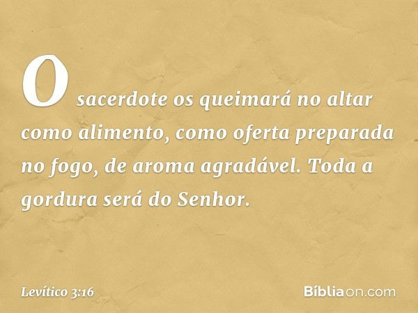 O sacerdote os queimará no altar como alimento, como oferta preparada no fogo, de aroma agradável. Toda a gordura será do Senhor. -- Levítico 3:16