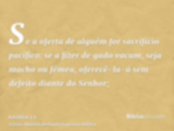 Se a oferta de alguém for sacrifício pacífico: se a fizer de gado vacum, seja macho ou fêmea, oferecê-la-á sem defeito diante do Senhor;