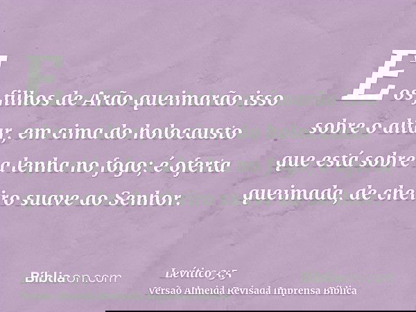 E os filhos de Arão queimarão isso sobre o altar, em cima do holocausto que está sobre a lenha no fogo; é oferta queimada, de cheiro suave ao Senhor.