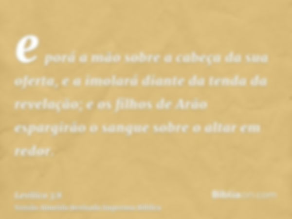 e porá a mão sobre a cabeça da sua oferta, e a imolará diante da tenda da revelação; e os filhos de Arão espargirão o sangue sobre o altar em redor.