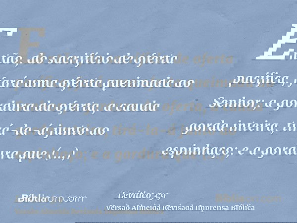 Então, do sacrifício de oferta pacífica, fará uma oferta queimada ao Senhor; a gordura da oferta, a cauda gorda inteira, tirá-la-á junto ao espinhaço; e a gordu