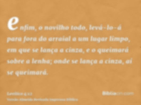 enfim, o novilho todo, levá-lo-á para fora do arraial a um lugar limpo, em que se lança a cinza, e o queimará sobre a lenha; onde se lança a cinza, aí se queima