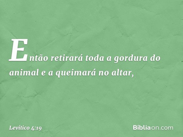 Então retirará toda a gordura do animal e a queimará no altar, -- Levítico 4:19