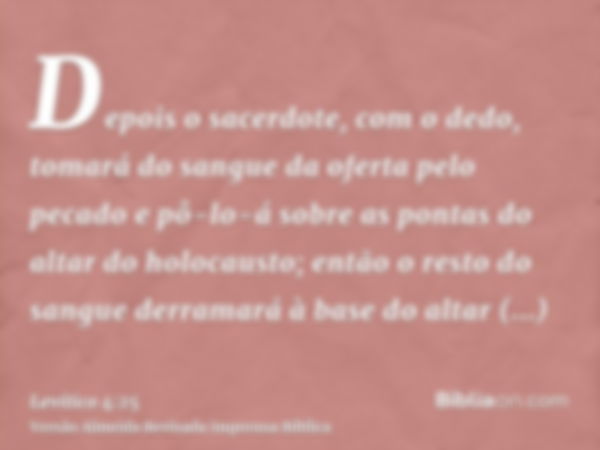 Depois o sacerdote, com o dedo, tomará do sangue da oferta pelo pecado e pô-lo-á sobre as pontas do altar do holocausto; então o resto do sangue derramará à bas