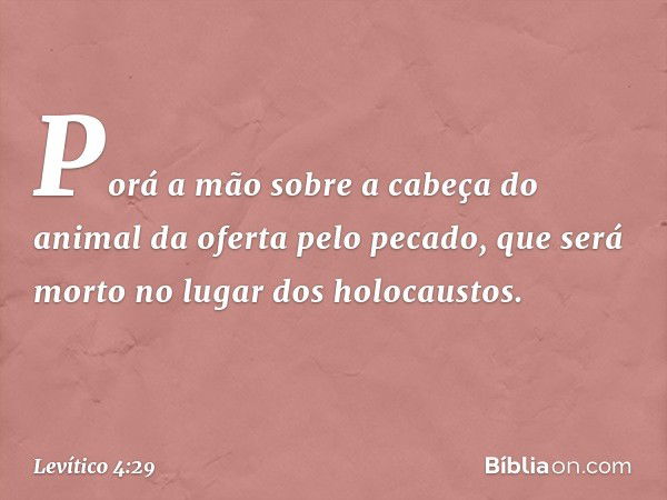 Porá a mão sobre a cabeça do animal da oferta pelo pecado, que será morto no lugar dos holocaus­tos. -- Levítico 4:29