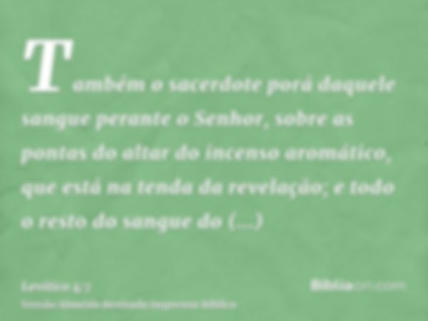 Também o sacerdote porá daquele sangue perante o Senhor, sobre as pontas do altar do incenso aromático, que está na tenda da revelação; e todo o resto do sangue