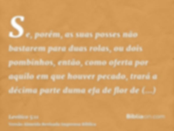 Se, porém, as suas posses não bastarem para duas rolas, ou dois pombinhos, então, como oferta por aquilo em que houver pecado, trará a décima parte duma efa de 