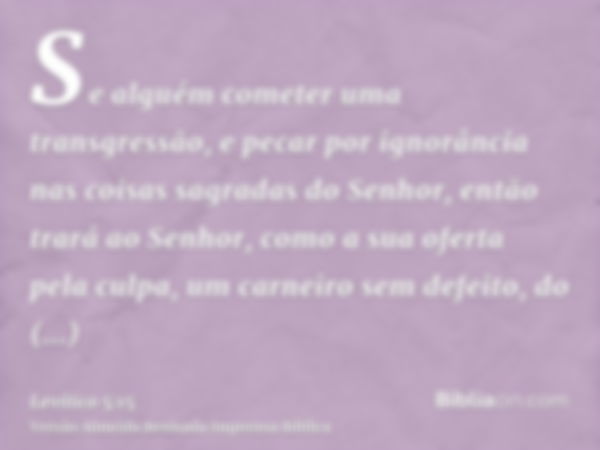 Se alguém cometer uma transgressão, e pecar por ignorância nas coisas sagradas do Senhor, então trará ao Senhor, como a sua oferta pela culpa, um carneiro sem d