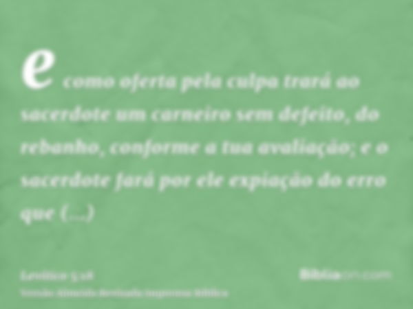 e como oferta pela culpa trará ao sacerdote um carneiro sem defeito, do rebanho, conforme a tua avaliação; e o sacerdote fará por ele expiação do erro que invol