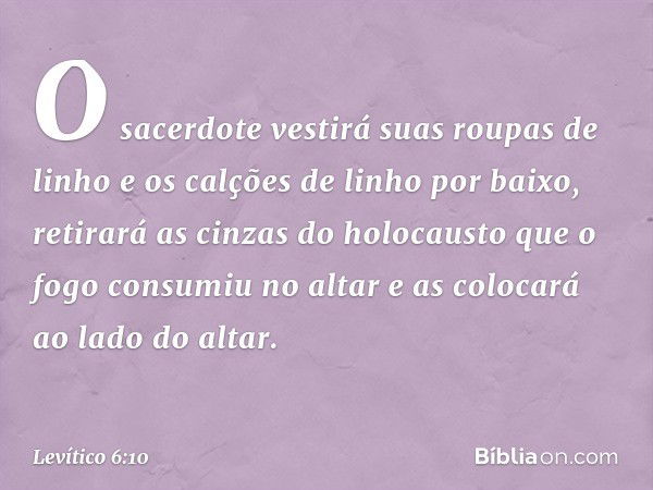 O sacerdote vestirá suas roupas de linho e os calções de linho por baixo, retirará as cinzas do holocausto que o fogo consumiu no altar e as colocará ao lado do