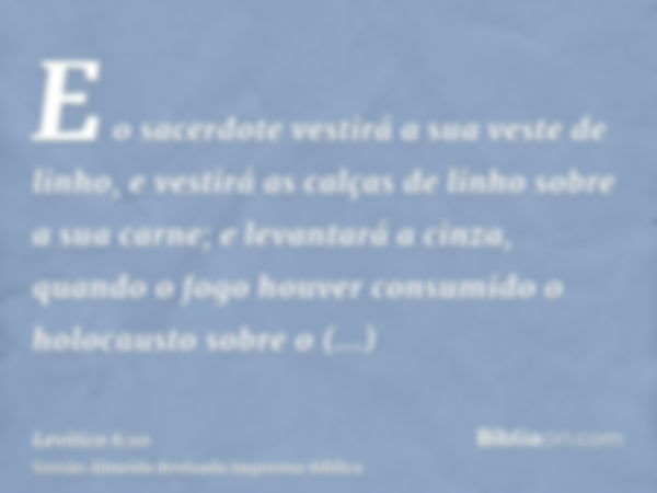 E o sacerdote vestirá a sua veste de linho, e vestirá as calças de linho sobre a sua carne; e levantará a cinza, quando o fogo houver consumido o holocausto sob