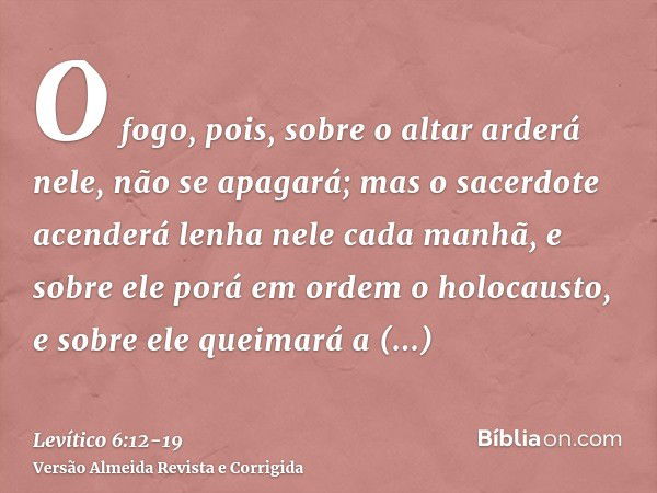 O fogo, pois, sobre o altar arderá nele, não se apagará; mas o sacerdote acenderá lenha nele cada manhã, e sobre ele porá em ordem o holocausto, e sobre ele que