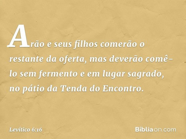 Arão e seus filhos comerão o restante da ofer­ta, mas deverão comê-lo sem fermento e em lugar sagrado, no pátio da Tenda do Encontro. -- Levítico 6:16