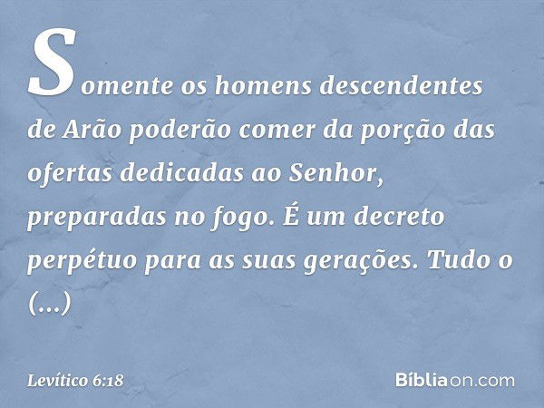 So­mente os homens descendentes de Arão pode­rão comer da porção das ofertas dedicadas ao Senhor, preparadas no fogo. É um decreto perpétuo para as suas geraçõe