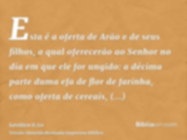 Esta é a oferta de Arão e de seus filhos, a qual oferecerão ao Senhor no dia em que ele for ungido: a décima parte duma efa de flor de farinha, como oferta de c