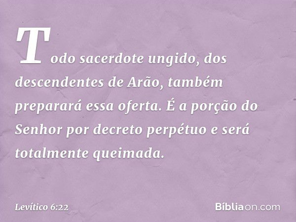 Todo sa­cerdote ungido, dos descendentes de Arão, também preparará essa oferta. É a porção do Senhor por decreto perpétuo e será totalmente queima­da. -- Levíti